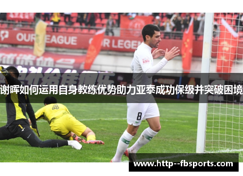 谢晖如何运用自身教练优势助力亚泰成功保级并突破困境 谢晖如何运用自身教练优势助力亚泰成功保级并突破困境